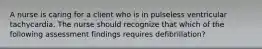A nurse is caring for a client who is in pulseless ventricular tachycardia. The nurse should recognize that which of the following assessment findings requires defibrillation?