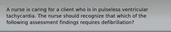 A nurse is caring for a client who is in pulseless ventricular tachycardia. The nurse should recognize that which of the following assessment findings requires defibrillation?