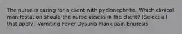 The nurse is caring for a client with pyelonephritis. Which clinical manifestation should the nurse assess in the​ client? (Select all that​ apply.) Vomiting Fever Dysuria Flank pain Enuresis