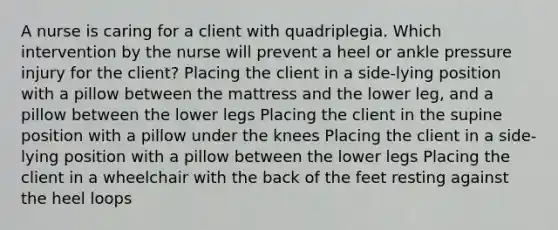 A nurse is caring for a client with quadriplegia. Which intervention by the nurse will prevent a heel or ankle pressure injury for the client? Placing the client in a side-lying position with a pillow between the mattress and the lower leg, and a pillow between the lower legs Placing the client in the supine position with a pillow under the knees Placing the client in a side-lying position with a pillow between the lower legs Placing the client in a wheelchair with the back of the feet resting against the heel loops