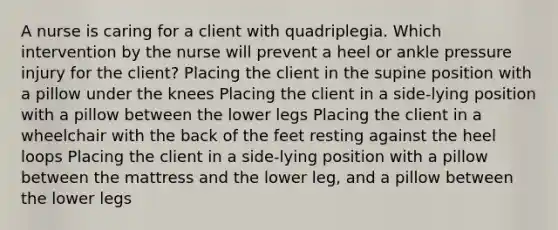 A nurse is caring for a client with quadriplegia. Which intervention by the nurse will prevent a heel or ankle pressure injury for the client? Placing the client in the supine position with a pillow under the knees Placing the client in a side-lying position with a pillow between the lower legs Placing the client in a wheelchair with the back of the feet resting against the heel loops Placing the client in a side-lying position with a pillow between the mattress and the lower leg, and a pillow between the lower legs