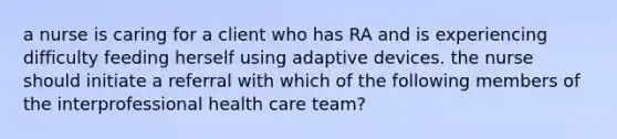 a nurse is caring for a client who has RA and is experiencing difficulty feeding herself using adaptive devices. the nurse should initiate a referral with which of the following members of the interprofessional health care team?