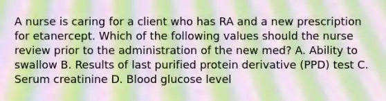 A nurse is caring for a client who has RA and a new prescription for etanercept. Which of the following values should the nurse review prior to the administration of the new med? A. Ability to swallow B. Results of last purified protein derivative (PPD) test C. Serum creatinine D. Blood glucose level