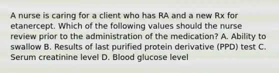 A nurse is caring for a client who has RA and a new Rx for etanercept. Which of the following values should the nurse review prior to the administration of the medication? A. Ability to swallow B. Results of last purified protein derivative (PPD) test C. Serum creatinine level D. Blood glucose level