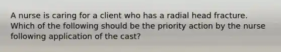 A nurse is caring for a client who has a radial head fracture. Which of the following should be the priority action by the nurse following application of the cast?