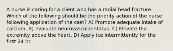 A nurse is caring for a client who has a radial head fracture. Which of the following should be the priority action of the nurse following application of the cast? A) Promote adequate intake of calcium. B) Evaluate neurovascular status. C) Elevate the extremity above the heart. D) Apply ice intermittently for the first 24 hr.