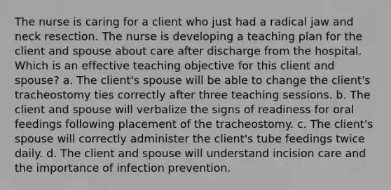 The nurse is caring for a client who just had a radical jaw and neck resection. The nurse is developing a teaching plan for the client and spouse about care after discharge from the hospital. Which is an effective teaching objective for this client and spouse? a. The client's spouse will be able to change the client's tracheostomy ties correctly after three teaching sessions. b. The client and spouse will verbalize the signs of readiness for oral feedings following placement of the tracheostomy. c. The client's spouse will correctly administer the client's tube feedings twice daily. d. The client and spouse will understand incision care and the importance of infection prevention.