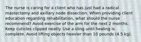 The nurse is caring for a client who has just had a radical mastectomy and axillary node dissection. When providing client education regarding rehabilitation, what should the nurse recommend? Avoid exercise of the arm for the next 2 months. Keep cuticles clipped neatly. Use a sling until healing is complete. Avoid lifting objects heavier than 10 pounds (4.5 kg).