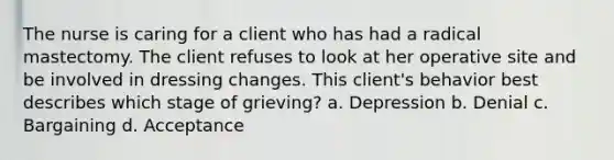 The nurse is caring for a client who has had a radical mastectomy. The client refuses to look at her operative site and be involved in dressing changes. This client's behavior best describes which stage of grieving? a. Depression b. Denial c. Bargaining d. Acceptance