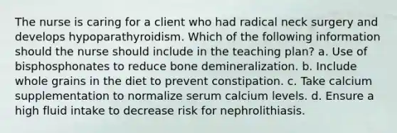 The nurse is caring for a client who had radical neck surgery and develops hypoparathyroidism. Which of the following information should the nurse should include in the teaching plan? a. Use of bisphosphonates to reduce bone demineralization. b. Include whole grains in the diet to prevent constipation. c. Take calcium supplementation to normalize serum calcium levels. d. Ensure a high fluid intake to decrease risk for nephrolithiasis.