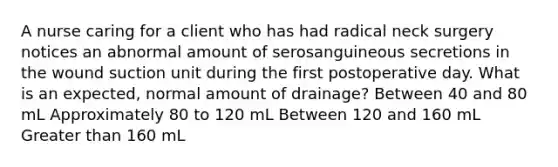 A nurse caring for a client who has had radical neck surgery notices an abnormal amount of serosanguineous secretions in the wound suction unit during the first postoperative day. What is an expected, normal amount of drainage? Between 40 and 80 mL Approximately 80 to 120 mL Between 120 and 160 mL Greater than 160 mL