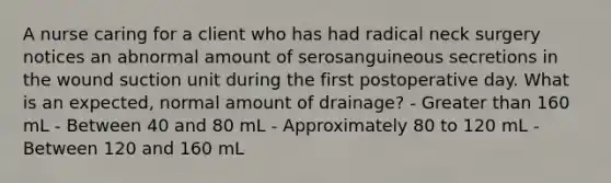 A nurse caring for a client who has had radical neck surgery notices an abnormal amount of serosanguineous secretions in the wound suction unit during the first postoperative day. What is an expected, normal amount of drainage? - Greater than 160 mL - Between 40 and 80 mL - Approximately 80 to 120 mL - Between 120 and 160 mL