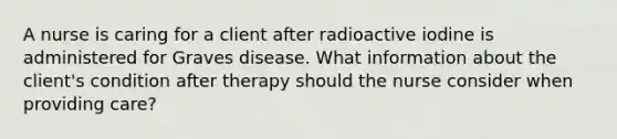 A nurse is caring for a client after radioactive iodine is administered for Graves disease. What information about the client's condition after therapy should the nurse consider when providing care?