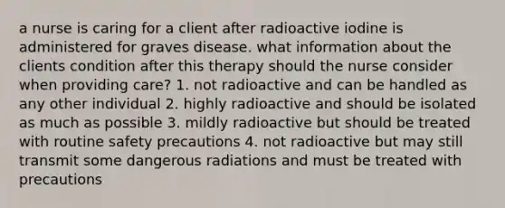 a nurse is caring for a client after radioactive iodine is administered for graves disease. what information about the clients condition after this therapy should the nurse consider when providing care? 1. not radioactive and can be handled as any other individual 2. highly radioactive and should be isolated as much as possible 3. mildly radioactive but should be treated with routine safety precautions 4. not radioactive but may still transmit some dangerous radiations and must be treated with precautions