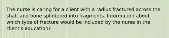 The nurse is caring for a client with a radius fractured across the shaft and bone splintered into fragments. Information about which type of fracture would be included by the nurse in the client's education?