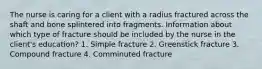 The nurse is caring for a client with a radius fractured across the shaft and bone splintered into fragments. Information about which type of fracture should be included by the nurse in the client's education? 1. Simple fracture 2. Greenstick fracture 3. Compound fracture 4. Comminuted fracture