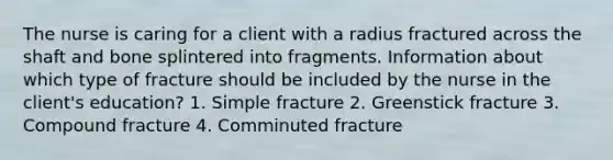 The nurse is caring for a client with a radius fractured across the shaft and bone splintered into fragments. Information about which type of fracture should be included by the nurse in the client's education? 1. Simple fracture 2. Greenstick fracture 3. Compound fracture 4. Comminuted fracture