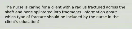 The nurse is caring for a client with a radius fractured across the shaft and bone splintered into fragments. Information about which type of fracture should be included by the nurse in the client's education?