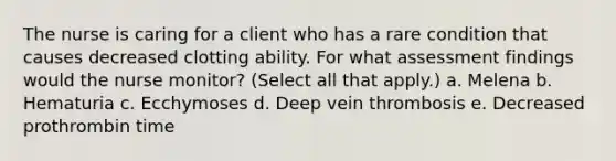 The nurse is caring for a client who has a rare condition that causes decreased clotting ability. For what assessment findings would the nurse monitor? (Select all that apply.) a. Melena b. Hematuria c. Ecchymoses d. Deep vein thrombosis e. Decreased prothrombin time