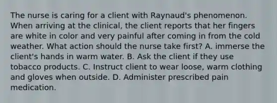 The nurse is caring for a client with Raynaud's phenomenon. When arriving at the clinical, the client reports that her fingers are white in color and very painful after coming in from the cold weather. What action should the nurse take first? A. immerse the client's hands in warm water. B. Ask the client if they use tobacco products. C. Instruct client to wear loose, warm clothing and gloves when outside. D. Administer prescribed pain medication.