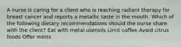 A nurse is caring for a client who is reaching radiant therapy for breast cancer and reports a metallic taste in the mouth. Which of the following dietary recommendations should the nurse share with the client? Eat with metal utensils Limit coffee Avoid citrus foods Offer mints