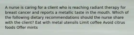 A nurse is caring for a client who is reaching radiant therapy for breast cancer and reports a metallic taste in the mouth. Which of the following dietary recommendations should the nurse share with the client? Eat with metal utensils Limit coffee Avoid citrus foods Offer mints