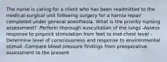 The nurse is caring for a client who has been readmitted to the medical-surgical unit following surgery for a hernia repair completed under general anesthesia. What is the priority nursing assessment? -Perform thorough auscultation of the lungs -Assess response to pinprick stimulation from feet to mid-chest level -Determine level of consciousness and response to environmental stimuli -Compare blood pressure findings from preoperative assessment to the present