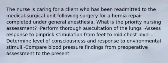 The nurse is caring for a client who has been readmitted to the medical-surgical unit following surgery for a hernia repair completed under general anesthesia. What is the priority nursing assessment? -Perform thorough auscultation of the lungs -Assess response to pinprick stimulation from feet to mid-chest level -Determine level of consciousness and response to environmental stimuli -Compare blood pressure findings from preoperative assessment to the present