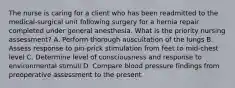 The nurse is caring for a client who has been readmitted to the medical-surgical unit following surgery for a hernia repair completed under general anesthesia. What is the priority nursing assessment? A. Perform thorough auscultation of the lungs B. Assess response to pin-prick stimulation from feet to mid-chest level C. Determine level of consciousness and response to environmental stimuli D. Compare blood pressure findings from preoperative assessment to the present