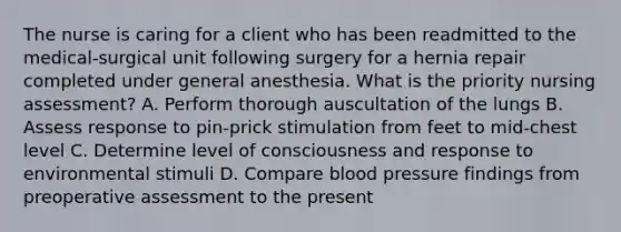 The nurse is caring for a client who has been readmitted to the medical-surgical unit following surgery for a hernia repair completed under general anesthesia. What is the priority nursing assessment? A. Perform thorough auscultation of the lungs B. Assess response to pin-prick stimulation from feet to mid-chest level C. Determine level of consciousness and response to environmental stimuli D. Compare blood pressure findings from preoperative assessment to the present