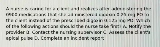 A nurse is caring for a client and realizes after administering the 0900 medications that she administered digoxin 0.25 mg PO to the client instead of the prescribed digoxin 0.125 mg PO. Which of the following actions should the nurse take first? A. Notify the provider B. Contact the nursing supervisor C. Assess the client's apical pulse D. Complete an incident report