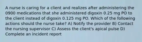 A nurse is caring for a client and realizes after administering the 0900 medications that she administered digoxin 0.25 mg PO to the client instead of digoxin 0.125 mg PO. Which of the following actions should the nurse take? A) Notify the provider B) Contact the nursing supervisor C) Assess the client's apical pulse D) Complete an incident report