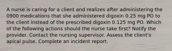 A nurse is caring for a client and realizes after administering the 0900 medications that she administered digoxin 0.25 mg PO to the client instead of the prescribed digoxin 0.125 mg PO. Which of the following actions should the nurse take first? Notify the provider. Contact the nursing supervisor. Assess the client's apical pulse. Complete an incident report.