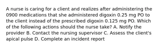 A nurse is caring for a client and realizes after administering the 0900 medications that she administered digoxin 0.25 mg PO to the client instead of the prescribed digoxin 0.125 mg PO. Which of the following actions should the nurse take? A. Notify the provider B. Contact the nursing supervisor C. Assess the client's apical pulse D. Complete an incident report