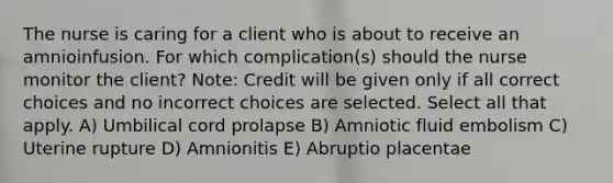 The nurse is caring for a client who is about to receive an amnioinfusion. For which complication(s) should the nurse monitor the client? Note: Credit will be given only if all correct choices and no incorrect choices are selected. Select all that apply. A) Umbilical cord prolapse B) Amniotic fluid embolism C) Uterine rupture D) Amnionitis E) Abruptio placentae