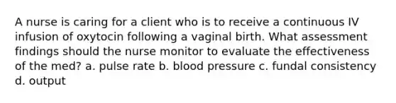 A nurse is caring for a client who is to receive a continuous IV infusion of oxytocin following a vaginal birth. What assessment findings should the nurse monitor to evaluate the effectiveness of the med? a. pulse rate b. blood pressure c. fundal consistency d. output