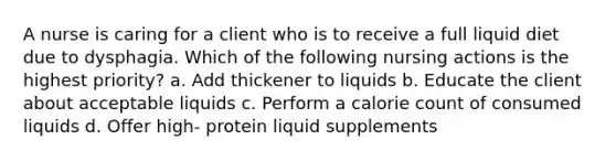 A nurse is caring for a client who is to receive a full liquid diet due to dysphagia. Which of the following nursing actions is the highest priority? a. Add thickener to liquids b. Educate the client about acceptable liquids c. Perform a calorie count of consumed liquids d. Offer high- protein liquid supplements