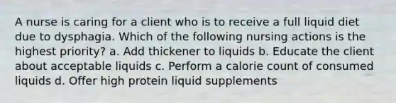 A nurse is caring for a client who is to receive a full liquid diet due to dysphagia. Which of the following nursing actions is the highest priority? a. Add thickener to liquids b. Educate the client about acceptable liquids c. Perform a calorie count of consumed liquids d. Offer high protein liquid supplements