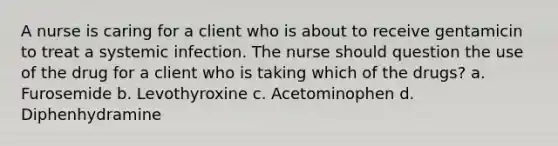 A nurse is caring for a client who is about to receive gentamicin to treat a systemic infection. The nurse should question the use of the drug for a client who is taking which of the drugs? a. Furosemide b. Levothyroxine c. Acetominophen d. Diphenhydramine