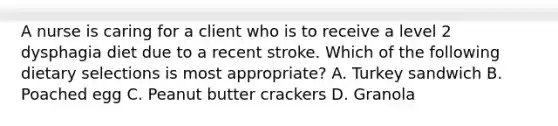 A nurse is caring for a client who is to receive a level 2 dysphagia diet due to a recent stroke. Which of the following dietary selections is most appropriate? A. Turkey sandwich B. Poached egg C. Peanut butter crackers D. Granola