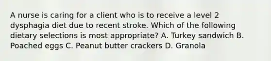 A nurse is caring for a client who is to receive a level 2 dysphagia diet due to recent stroke. Which of the following dietary selections is most appropriate? A. Turkey sandwich B. Poached eggs C. Peanut butter crackers D. Granola