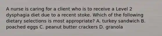 A nurse is caring for a client who is to receive a Level 2 dysphagia diet due to a recent stoke. Which of the following dietary selections is most appropriate? A. turkey sandwich B. poached eggs C. peanut butter crackers D. granola