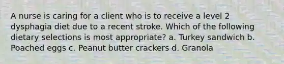 A nurse is caring for a client who is to receive a level 2 dysphagia diet due to a recent stroke. Which of the following dietary selections is most appropriate? a. Turkey sandwich b. Poached eggs c. Peanut butter crackers d. Granola