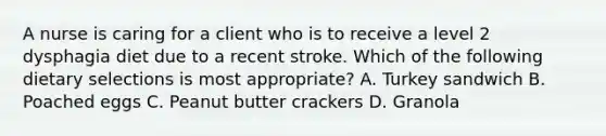 A nurse is caring for a client who is to receive a level 2 dysphagia diet due to a recent stroke. Which of the following dietary selections is most appropriate? A. Turkey sandwich B. Poached eggs C. Peanut butter crackers D. Granola