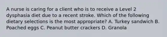 A nurse is caring for a client who is to receive a Level 2 dysphasia diet due to a recent stroke. Which of the following dietary selections is the most appropriate? A. Turkey sandwich B. Poached eggs C. Peanut butter crackers D. Granola