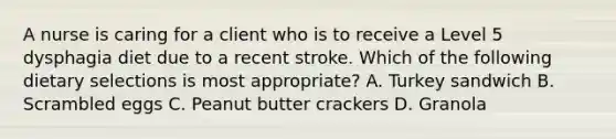 A nurse is caring for a client who is to receive a Level 5 dysphagia diet due to a recent stroke. Which of the following dietary selections is most appropriate? A. Turkey sandwich B. Scrambled eggs C. Peanut butter crackers D. Granola