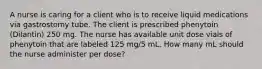 A nurse is caring for a client who is to receive liquid medications via gastrostomy tube. The client is prescribed phenytoin (Dilantin) 250 mg. The nurse has available unit dose vials of phenytoin that are labeled 125 mg/5 mL. How many mL should the nurse administer per dose?