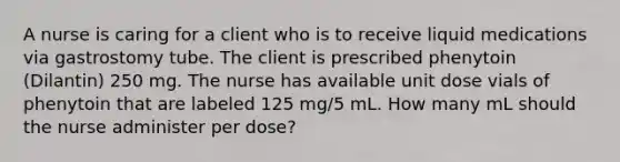 A nurse is caring for a client who is to receive liquid medications via gastrostomy tube. The client is prescribed phenytoin (Dilantin) 250 mg. The nurse has available unit dose vials of phenytoin that are labeled 125 mg/5 mL. How many mL should the nurse administer per dose?