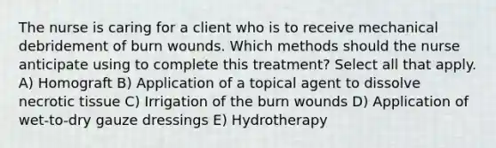 The nurse is caring for a client who is to receive mechanical debridement of burn wounds. Which methods should the nurse anticipate using to complete this treatment? Select all that apply. A) Homograft B) Application of a topical agent to dissolve necrotic tissue C) Irrigation of the burn wounds D) Application of wet-to-dry gauze dressings E) Hydrotherapy