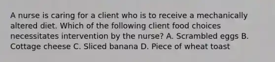 A nurse is caring for a client who is to receive a mechanically altered diet. Which of the following client food choices necessitates intervention by the nurse? A. Scrambled eggs B. Cottage cheese C. Sliced banana D. Piece of wheat toast